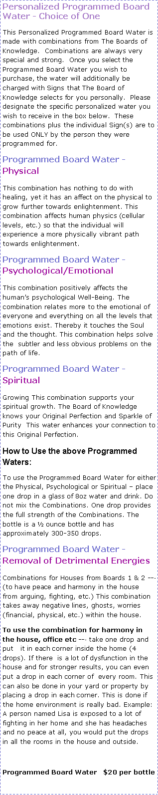 Text Box: Personalized Programmed Board Water - Choice of OneThis Personalized Programmed Board Water is made with combinations from The Boards of Knowledge.  Combinations are always very special and strong.  Once you select the Programmed Board Water you wish to purchase, the water will additionally be charged with Signs that The Board of Knowledge selects for you personally.  Please  designate the specific personalized water you wish to receive in the box below.  These combinations plus the individual Sign(s) are to be used ONLY by the person they were programmed for. Programmed Board Water - Physical This combination has nothing to do with healing, yet it has an affect on the physical to grow further towards enlightenment. This combination affects human physics (cellular levels, etc.) so that the individual will experience a more physically vibrant path towards enlightenment. Programmed Board Water - Psychological/Emotional This combination positively affects the humans psychological Well-Being. The combination relates more to the emotional of everyone and everything on all the levels that emotions exist. Thereby it touches the Soul and the thought. This combination helps solve the  subtler and less obvious problems on the path of life. Programmed Board Water - SpiritualGrowing This combination supports your spiritual growth. The Board of Knowledge knows your Original Perfection and Sparkle of Purity  This water enhances your connection to this Original Perfection.  How to Use the above Programmed Waters: To use the Programmed Board Water for either the Physical, Psychological or Spiritual  place one drop in a glass of 8oz water and drink. Do not mix the Combinations. One drop provides the full strength of the Combinations. The bottle is a  ounce bottle and has approximately 300-350 drops.   Programmed Board Water - Removal of Detrimental EnergiesCombinations for Houses from Boards 1 & 2 --‐ (to have peace and harmony in the house from arguing, fighting, etc.) This combination takes away negative lines, ghosts, worries (financial, physical, etc.) within the house. To use the combination for harmony in the house, office etc --‐ take one drop and put   it in each corner inside the home (4 drops). If there  is a lot of dysfunction in the house and for stronger results, you can even put a drop in each corner of  every room. This can also be done in your yard or property by placing a drop in each corner. This is done if the home environment is really bad. Example: A person named Lisa is exposed to a lot of fighting in her home and she has headaches and no peace at all, you would put the drops in all the rooms in the house and outside.  Programmed Board Water   $20 per bottle